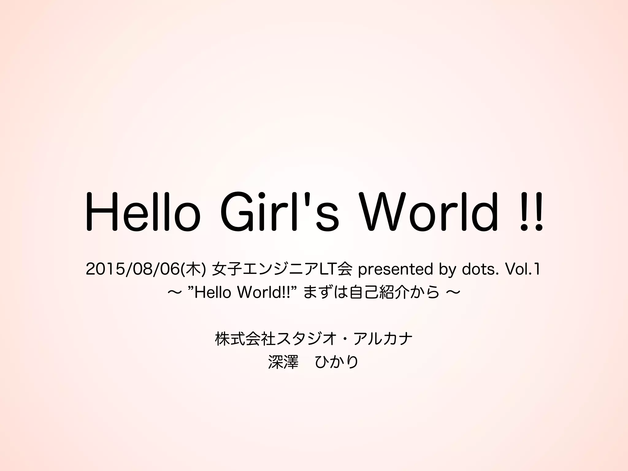 Hello Girl's World !!
2015/08/06(木) 女子エンジニアLT会 presented by dots. Vol.1 
∼ Hello World!! まずは自己紹介から ∼ 
 
株式会社スタジオ・アルカナ 
深澤 ひかり
 