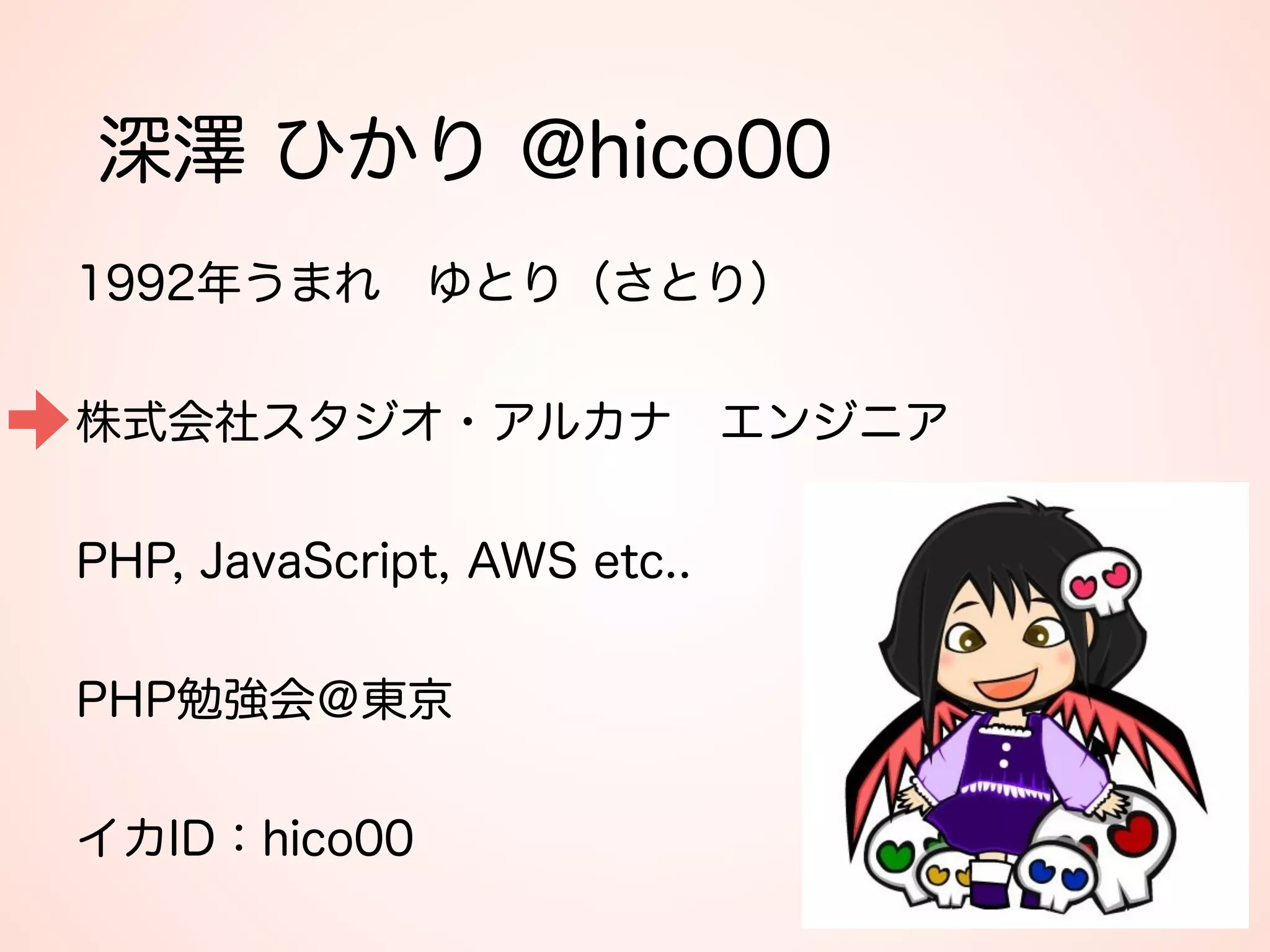 深澤 ひかり @hico00
1992年うまれ ゆとり（さとり） 
 
株式会社スタジオ・アルカナ エンジニア 
 
PHP, JavaScript, AWS etc.. 
 
PHP勉強会＠東京 
 
イカID：hico00
 