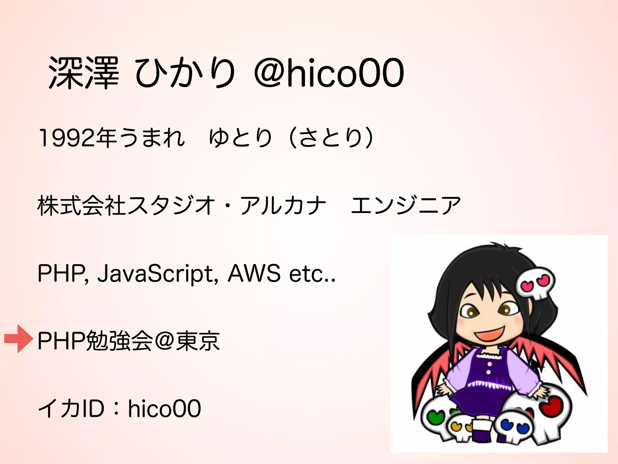 深澤 ひかり @hico00
1992年うまれ ゆとり（さとり） 
 
株式会社スタジオ・アルカナ エンジニア 
 
PHP, JavaScript, AWS etc.. 
 
PHP勉強会＠東京 
 
イカID：hico00
 