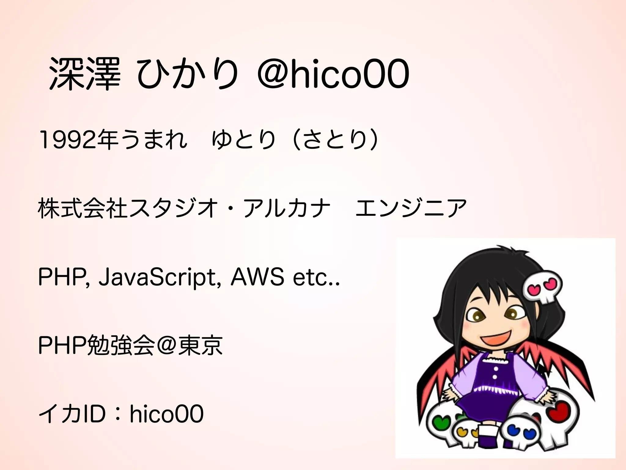深澤 ひかり @hico00
1992年うまれ ゆとり（さとり） 
 
株式会社スタジオ・アルカナ エンジニア 
 
PHP, JavaScript, AWS etc.. 
 
PHP勉強会＠東京 
 
イカID：hico00
 