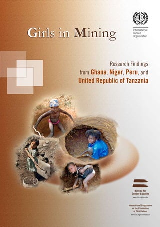 Girls in Mining
Research Findings
from Ghana, Niger, Peru, and

United Republic of Tanzania

Bureau for
Gender Equality
www.ilo.org/gender

International Programme
on the Elimination
of Child labour
www.ilo.org/childlabour

 