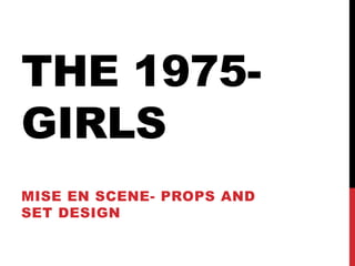 THE 1975-
GIRLS
MISE EN SCENE- PROPS AND
SET DESIGN
 