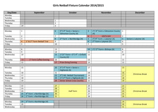 Girls Netball Fixture Calendar 2014/2015 
Day/Date September October November December 
Monday 
Tuesday 
Wednesday 1 
Thursday 2 
Friday 29 3 
Monday 1 6 3rd/ 4th Form + Senior v 
Edmonton County (A) 
3 1st/ 4th Form v Edmonton County 
(A) 
1 
Tuesday 2 7 4 VISITS DAY 2 
Wednesday 3 8 2nd Form v Northbridge (H) 5 3rd/4th Form v Latymer (A) 3 Seniors v Latymer (A) 
Thursday 4 1st & 2nd Form Netball Trial 9 6 2nd Form v Latymer (H) 4 
Friday 5 10 7 5 
Monday 8 13 10 1st/ 2nd Form v Bishops (A) 8 
Tuesday 9 14 11 9 
Wednesday 10 15 1st/2nd Form + 3rd/ 4th v Enfield 
County (H) 
12 10 
Thursday 11 1st Form Coffee Evening 16 13 11 
Friday 12 17 Prize Giving Evening 14 12 
Monday 15 20 3rd/ 4th Form + Senior v 
Highlands (A) 
17 15 
Christmas Break 
Tuesday 16 21 18 16 
Wednesday 17 22 3rd/ 4th Netball Tournament 19 17 
Thursday 18 23 1st/ 2nd Form v Highlands (A) 20 18 
Friday 19 24 Senior School Cross Country 21 19 
Monday 22 27 
Half Term 
24 22 
Christmas Break 
Tuesday 23 28 25 23 
Wednesday 24 29 26 24 
Thursday 25 4th Form v Northbridge (H) 30 27 25 
Friday 26 1st Form v Northbridge (H) 31 28 26 
Monday 29 3rd Form v Northbridge (H) 29 
Tuesday 30 30 Christmas Break 
Wednesday 31 
 