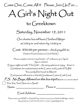 Come One, Come All !!! Please Join Us For…..

   A Girl’s Night Out
                           to Greektown
             Saturday, November 19, 2011
              Our charter bus will leave Hartland Meijer
                   at 2:00 p.m. and return by 10:00 p.m.

        Cost: $30.00 per person – check payable to
                      Hartland Youth Outdoors Club (HYOC)

          Please complete and return by October 10th to Reserve your Spot!!
                                     Space is limited!
   Enjoy a night out with “The Girls” – So many options to enjoy: dinner in
      Greektown, live entertainment at the Casino, and Loads of FUN!!
                         You surely Don’t want to Miss it!!
      Each person will receive a $20.00 Greektown Casino Cash Card.
P.S. No Boys Allowed on this bus trip!!! Must be 21 or over to attend!
  Yes, Yes, Yes!! Save me a Seat!!!
  Name: __________________ Phone # ____________

               Email Address: __________________
   Please return your RSVP to: Danielle Popp, 2352 Lorraina Lane, Hartland, Michigan 48353
               Any questions? Call 248-396-3767 or email : poppda@gmail.com
 