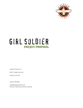 Girl SolDieR               PROJECT PROPOSAL




Caspian Pictures, LLC

839 E. Orange Grove Ave.

Burbank, CA 91501




Contact: Will Raee

willraee@caspianpictures.net
818-567-1565 Phone | 818-567-1560 Fax
 