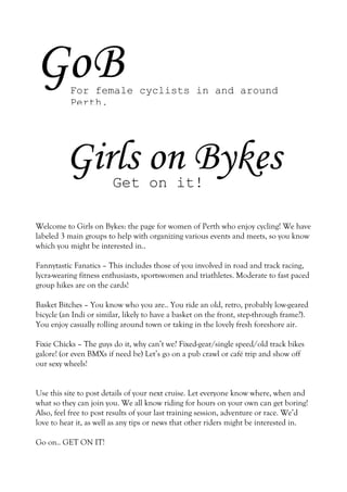 GoB        For female cyclists in and around
           Perth.




         Girls on Bykes Get on it!

Welcome to Girls on Bykes: the page for women of Perth who enjoy cycling! We have
labeled 3 main groups to help with organizing various events and meets, so you know
which you might be interested in..

Fannytastic Fanatics – This includes those of you involved in road and track racing,
lycra-wearing fitness enthusiasts, sportswomen and triathletes. Moderate to fast paced
group hikes are on the cards!

Basket Bitches – You know who you are.. You ride an old, retro, probably low-geared
bicycle (an Indi or similar, likely to have a basket on the front, step-through frame?).
You enjoy casually rolling around town or taking in the lovely fresh foreshore air.

Fixie Chicks – The guys do it, why can’t we? Fixed-gear/single speed/old track bikes
galore! (or even BMXs if need be) Let’s go on a pub crawl or café trip and show off
our sexy wheels!


Use this site to post details of your next cruise. Let everyone know where, when and
what so they can join you. We all know riding for hours on your own can get boring!
Also, feel free to post results of your last training session, adventure or race. We’d
love to hear it, as well as any tips or news that other riders might be interested in.

Go on.. GET ON IT!
 