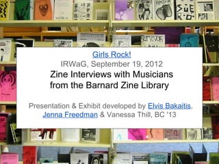 Girls Rock!
         IRWaG, September 19, 2012
      Zine Interviews with Musicians
      from the Barnard Zine Library

Presentation & Exhibit developed by Elvis Bakaitis,
    Jenna Freedman & Vanessa Thill, BC '13
 