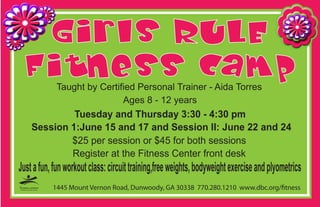 Taught by Certified Personal Trainer - Aida Torres
                             Ages 8 - 12 years
             Tuesday and Thursday 3:30 - 4:30 pm
    Session 1:June 15 and 17 and Session II: June 22 and 24
            $25 per session or $45 for both sessions
            Register at the Fitness Center front desk
Just a fun, fun workout class: circuit training,free weights, bodyweight exercise and plyometrics
           1445 Mount Vernon Road, Dunwoody, GA 30338 770.280.1210 www.dbc.org/ tness
 