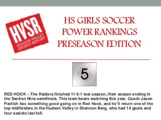 HS GIRLS SOCCER
POWER RANKINGS
PRESEASON EDITION
RED HOOK – The Raiders finished 11-5-1 last season, their season ending in
the Section Nine semifinals. This team bears watching this year. Coach Jason
Pavlich has something good going on in Red Hook, and he’ll return one of the
top midfielders in the Hudson Valley in Shannon Berg, who had 14 goals and
four assists last fall.
 