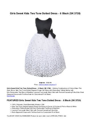 Girls Sweet Kids Two Tone Dotted Dress ~ 6 Black (SK 3720)
listprice : $ 52.99
Price : Click to check low price !!!
Girls Sweet Kids Two Tone Dotted Dress ~ 6 Black (SK 3720) – Striking Combinations of Colors Make This
Style Shine. New Two Tone Dotted Pageant Flower Girl Dress with Sleeveless Taffeta Bodice with
Non-Removable Tied Bow at Waistline; Layered Tea Length Mesh Skirt with Flocked Cascading Polka Dots; Back
Zippered Closure with Tie Bow Sash for Customized Fit at Waist;
See Details
FEATURED Girls Sweet Kids Two Tone Dotted Dress ~ 6 Black (SK 3720)
100% Polyester; Hand Washable; Made in USA
New Two Tone Dotted Pageant Flower Girl Dress in Choice of Fuchsia & Pink or Black & White
Sleeveless Taffeta Bodice with Non-Removable Tied Bow at Waistline
Layered Tea Length Mesh Skirt with Flocked Cascading Polka Dots
Back Zippered Closure with Tie Bow Sash for Customized Fit at Waist
You MUST HAVE this AWASOME Product, be sure order now to SPECIAL PRICE. Get
 