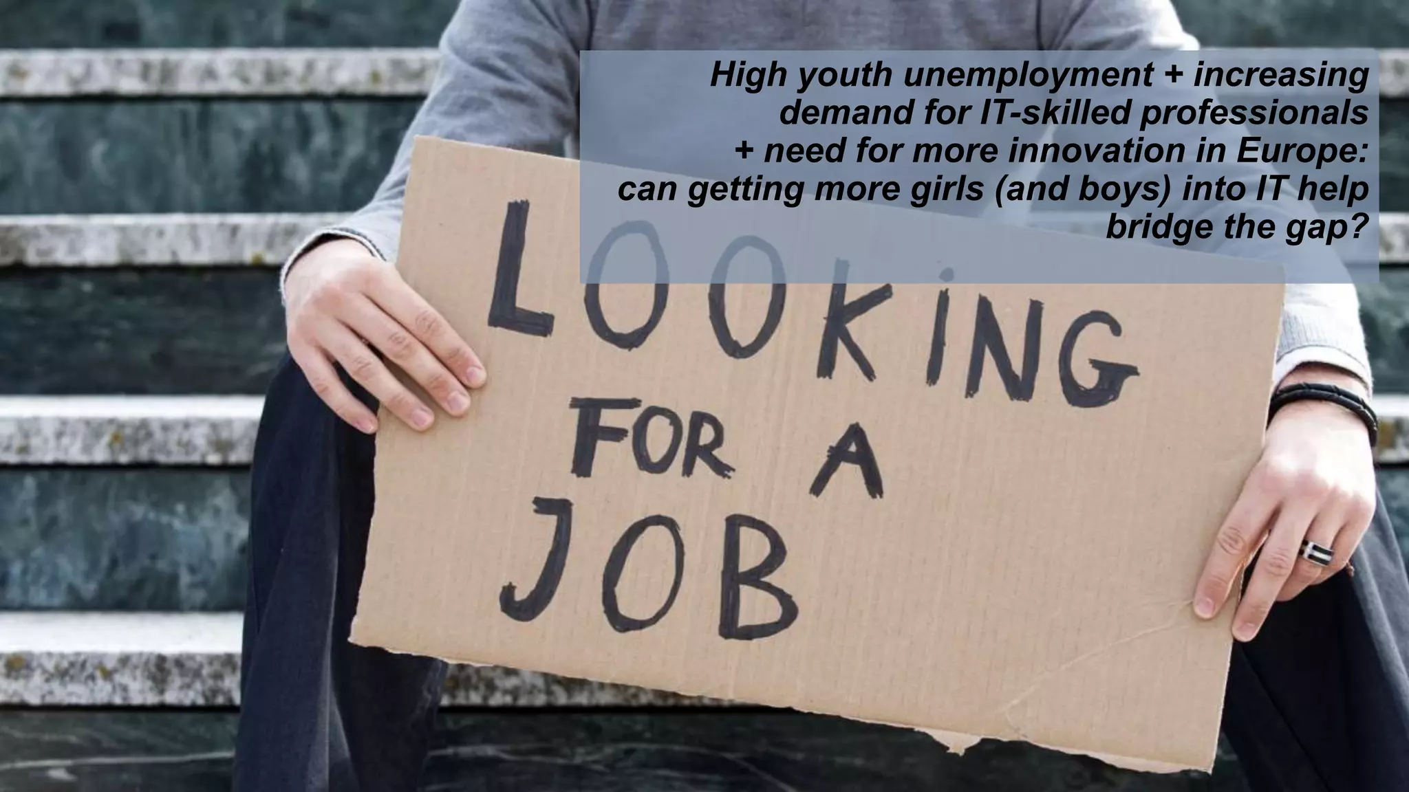 High youth unemployment + increasing
demand for IT-skilled professionals
+ need for more innovation in Europe:
can getting more girls (and boys) into IT help
bridge the gap?
 