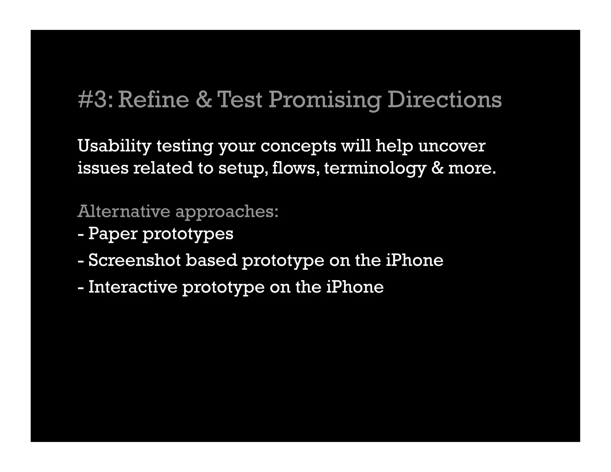 #3: Refine & Test Promising Directions
Usability testing your concepts will help uncover
issues related to setup, flows, terminology & more.

Alternative approaches:
- Paper prototypes
- Screenshot based prototype on the iPhone
- Interactive prototype on the iPhone
 