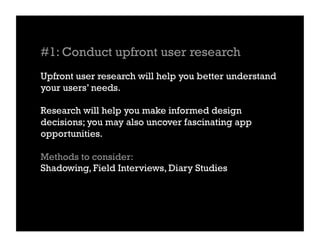 #1: Conduct upfront user research
Upfront user research will help you better understand
your users’ needs.

Research will help you make informed design
decisions; you may also uncover fascinating app
opportunities.

Methods to consider:
Shadowing, Field Interviews, Diary Studies
 