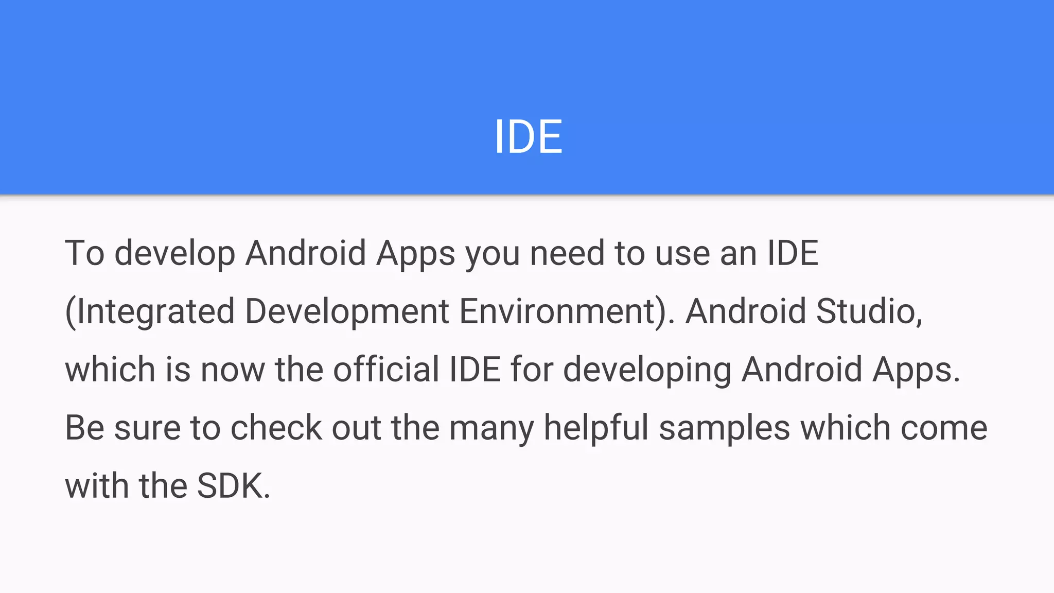 IDE To develop Android Apps you need to use an IDE (Integrated Development Environment). Android Studio, which is now the official IDE for developing Android Apps. Be sure to check out the many helpful samples which come with the SDK. 