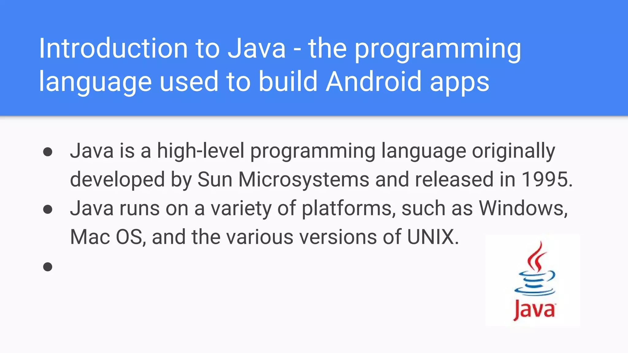 Introduction to Java - the programming language used to build Android apps ● Java is a high-level programming language originally developed by Sun Microsystems and released in 1995. ● Java runs on a variety of platforms, such as Windows, Mac OS, and the various versions of UNIX. ● 