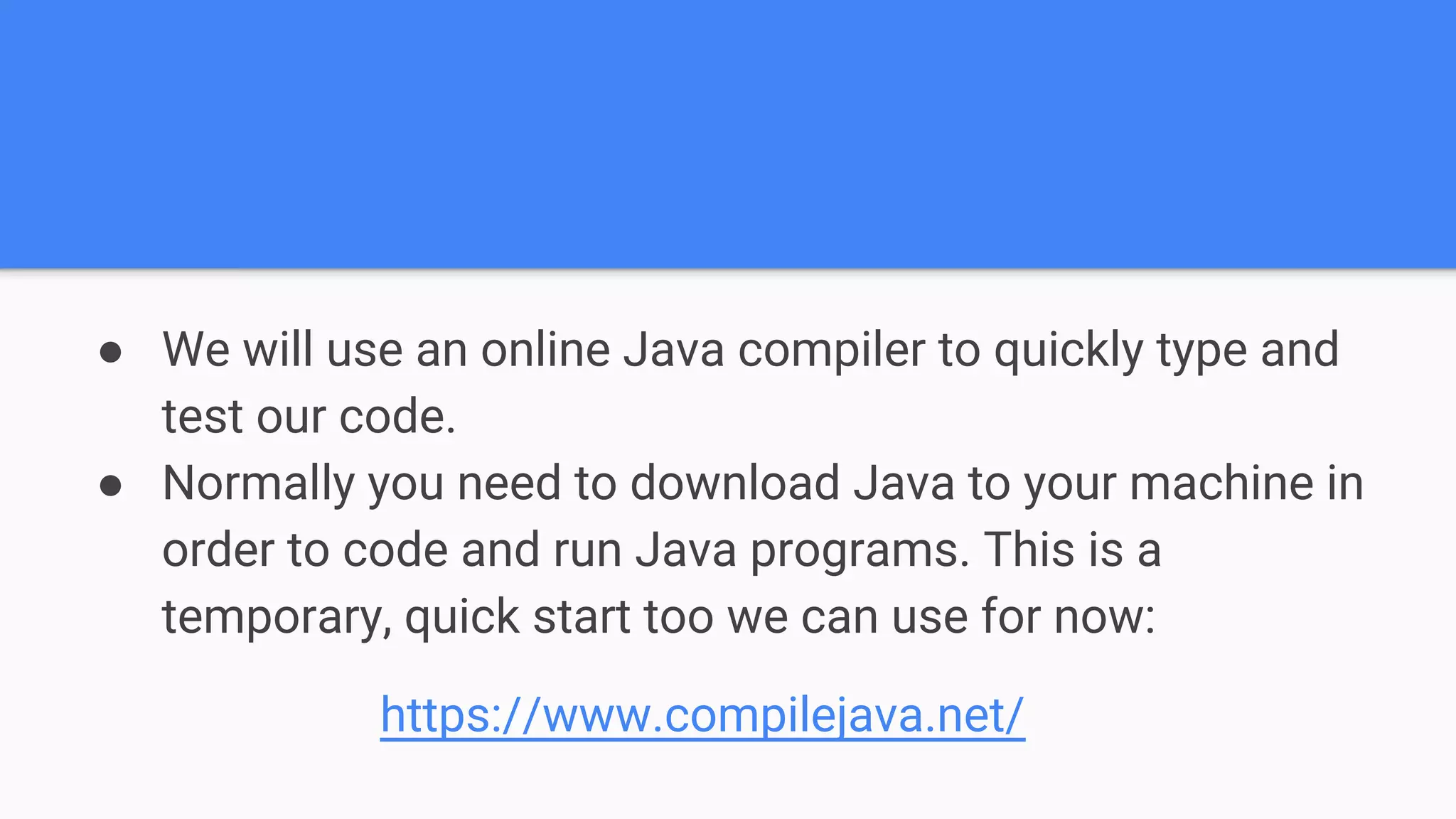 ● We will use an online Java compiler to quickly type and test our code. ● Normally you need to download Java to your machine in order to code and run Java programs. This is a temporary, quick start too we can use for now: https://www.compilejava.net/ 