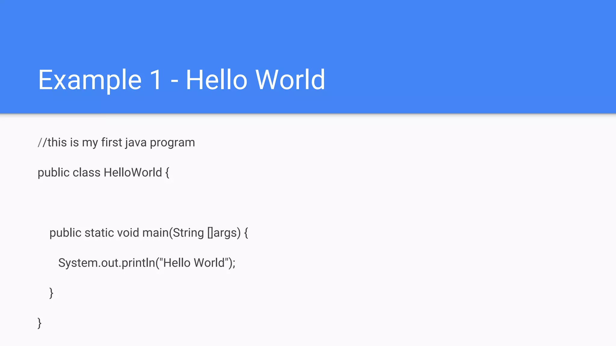 Example 1 - Hello World //this is my first java program public class HelloWorld { public static void main(String []args) { System.out.println("Hello World"); } } 