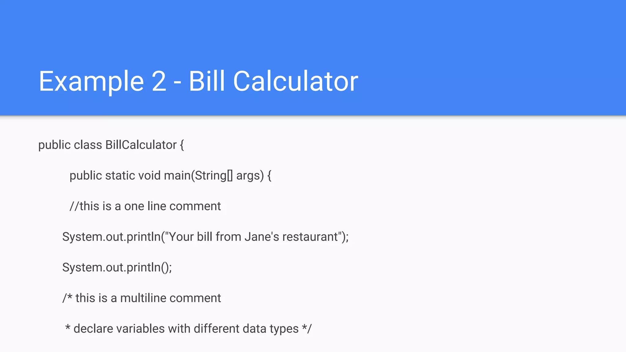 Example 2 - Bill Calculator public class BillCalculator { public static void main(String[] args) { //this is a one line comment System.out.println("Your bill from Jane's restaurant"); System.out.println(); /* this is a multiline comment * declare variables with different data types */ 