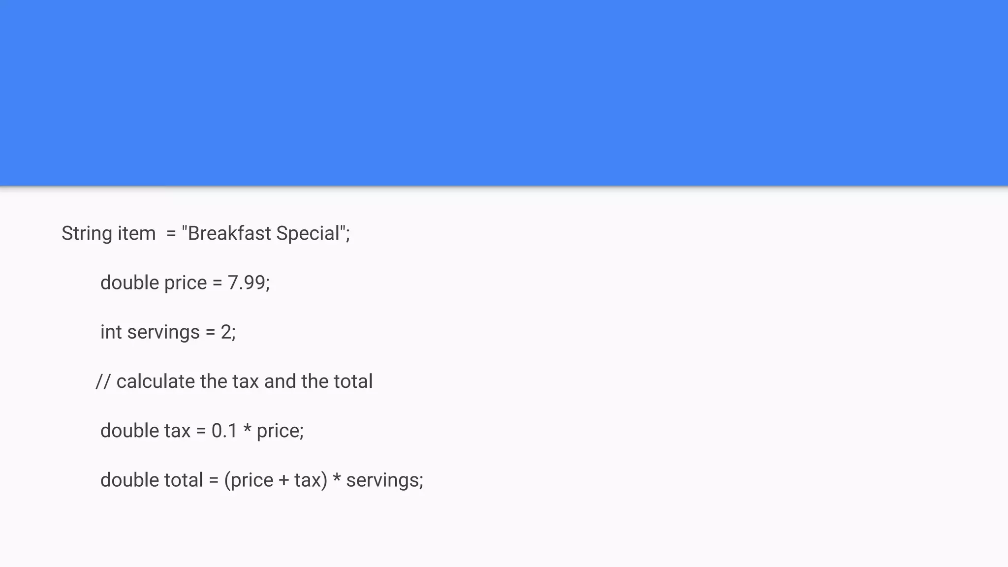 String item = "Breakfast Special"; double price = 7.99; int servings = 2; // calculate the tax and the total double tax = 0.1 * price; double total = (price + tax) * servings; 