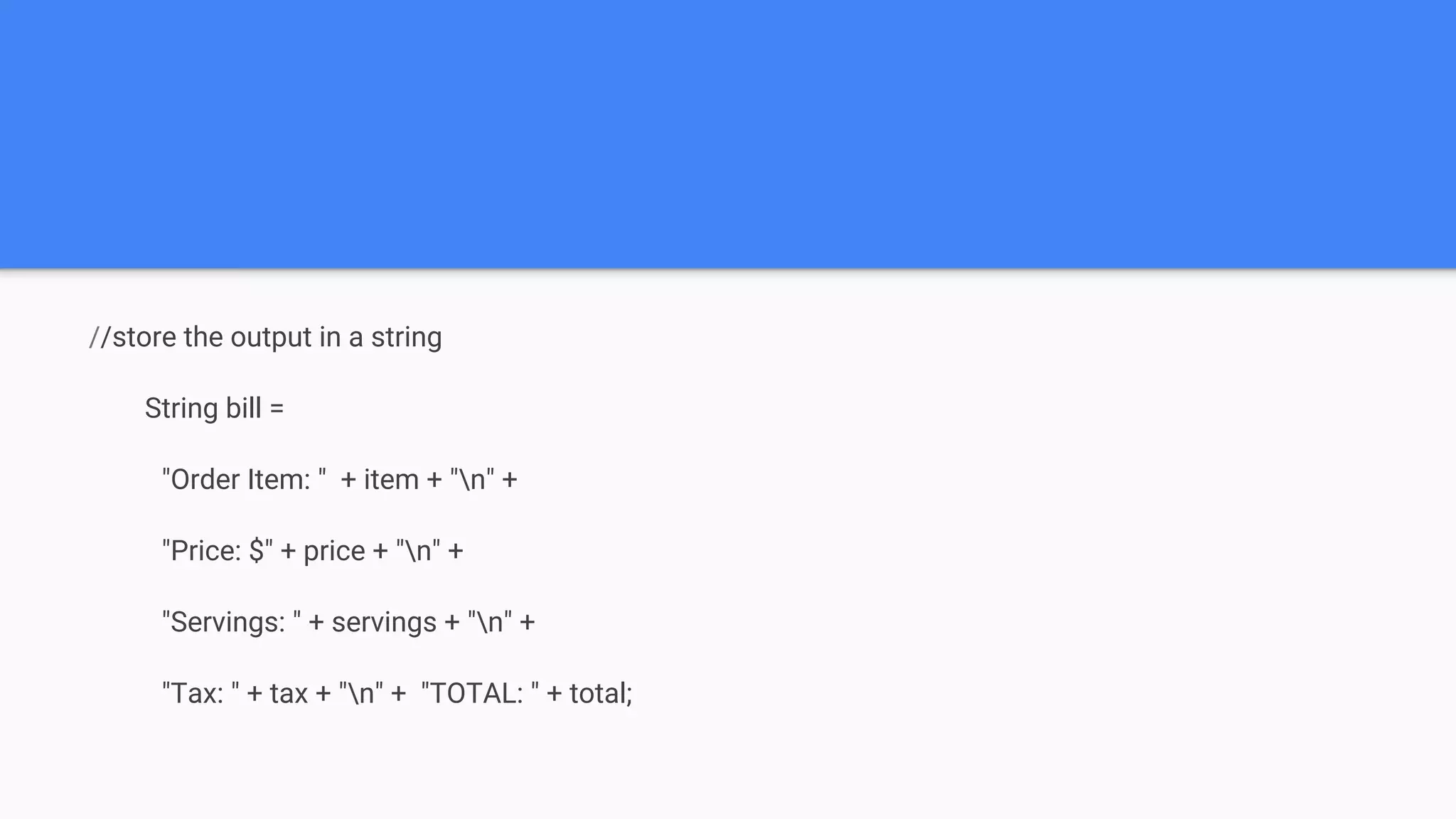 //store the output in a string String bill = "Order Item: " + item + "n" + "Price: $" + price + "n" + "Servings: " + servings + "n" + "Tax: " + tax + "n" + "TOTAL: " + total; 