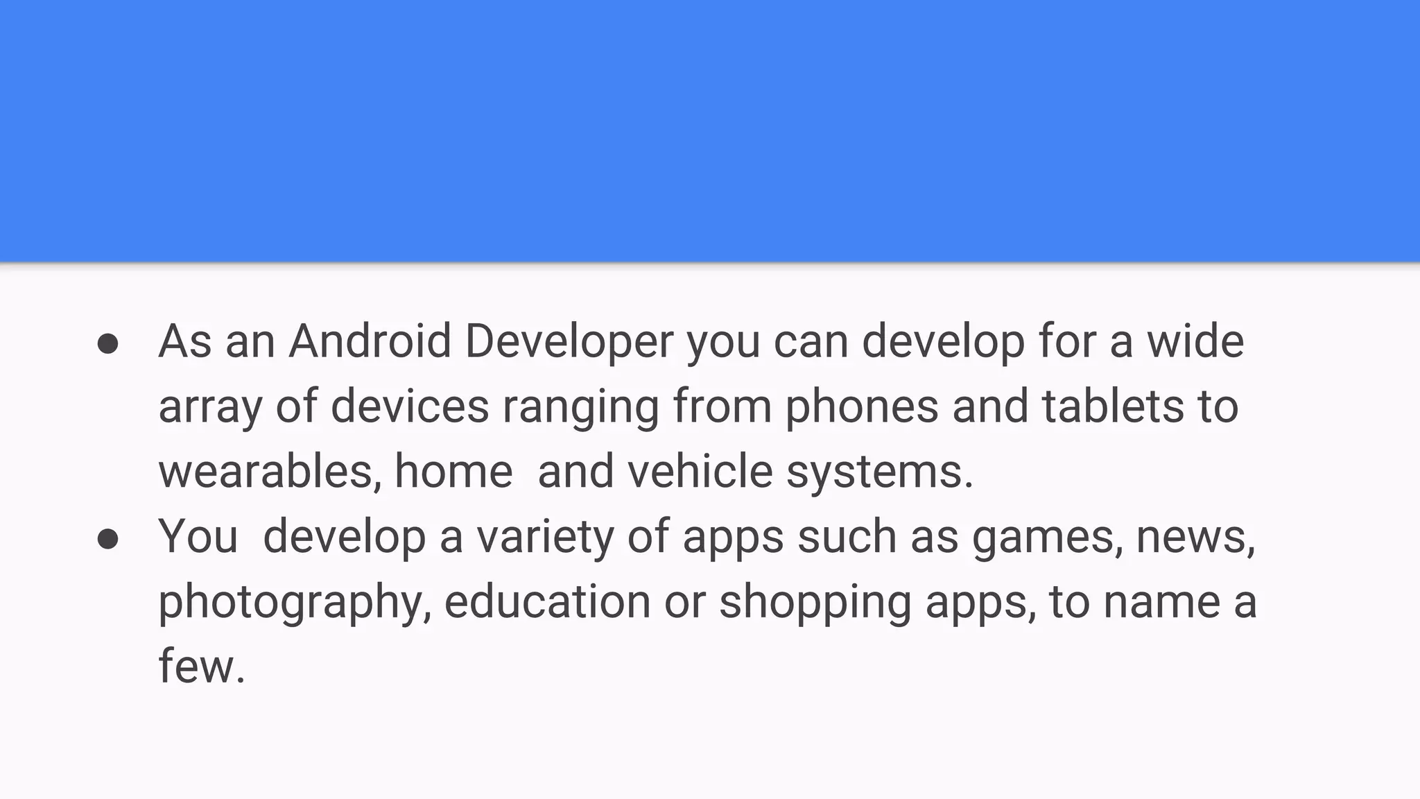 ● As an Android Developer you can develop for a wide array of devices ranging from phones and tablets to wearables, home and vehicle systems. ● You develop a variety of apps such as games, news, photography, education or shopping apps, to name a few. 