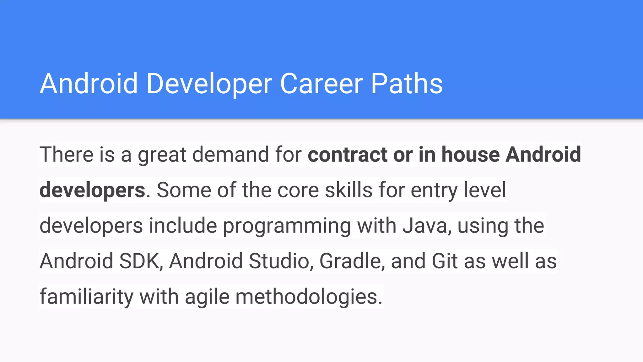 Android Developer Career Paths There is a great demand for contract or in house Android developers. Some of the core skills for entry level developers include programming with Java, using the Android SDK, Android Studio, Gradle, and Git as well as familiarity with agile methodologies. 
