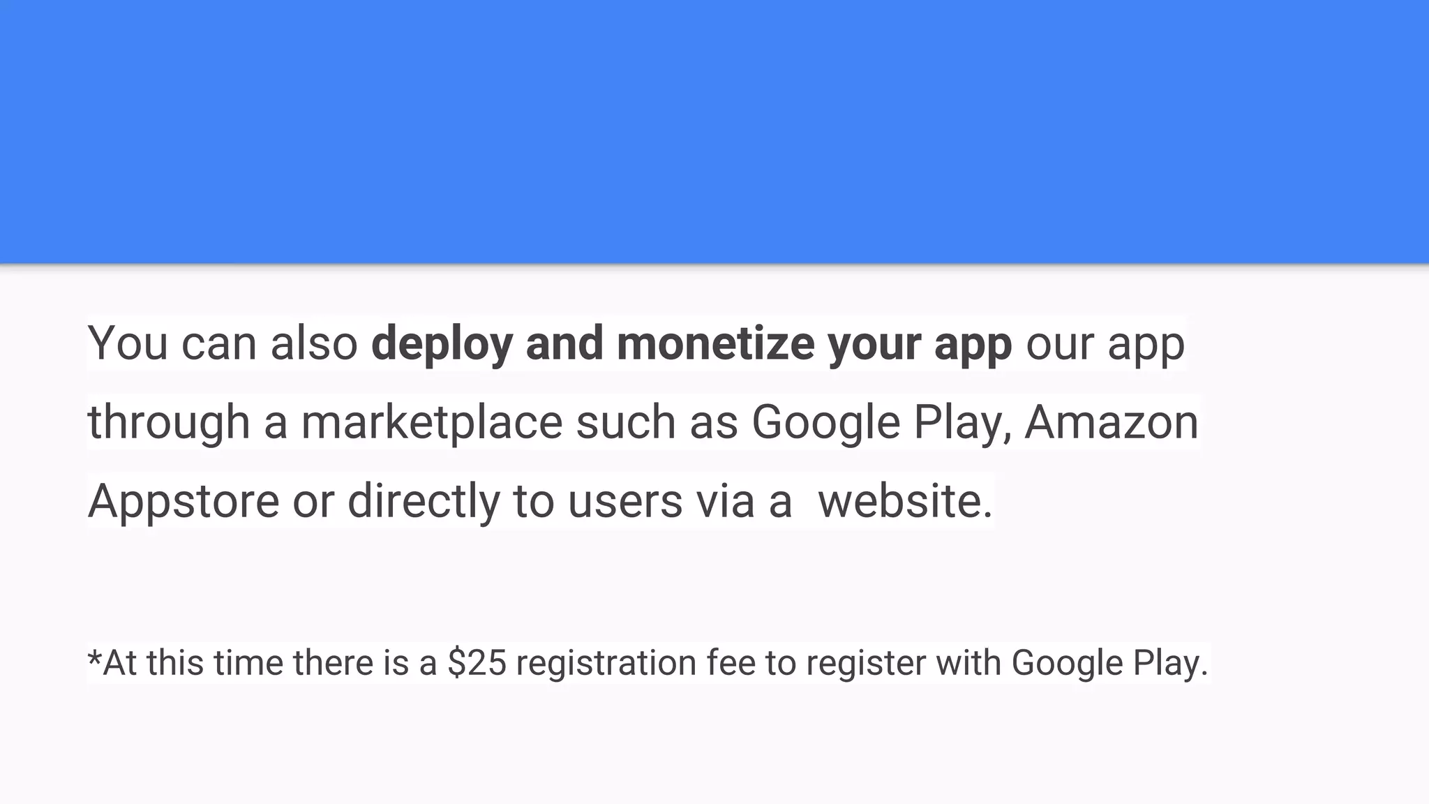 You can also deploy and monetize your app our app through a marketplace such as Google Play, Amazon Appstore or directly to users via a website. *At this time there is a $25 registration fee to register with Google Play. 
