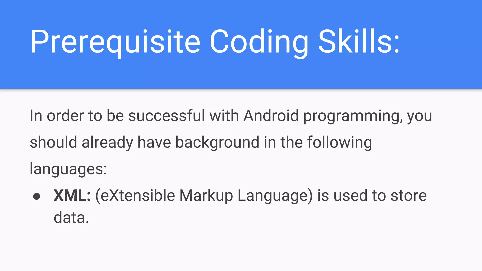 Prerequisite Coding Skills: In order to be successful with Android programming, you should already have background in the following languages: ● XML: (eXtensible Markup Language) is used to store data. 