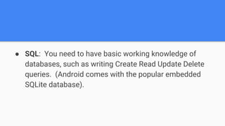 ● SQL: You need to have basic working knowledge of
databases, such as writing Create Read Update Delete
queries. (Android comes with the popular embedded
SQLite database).
 