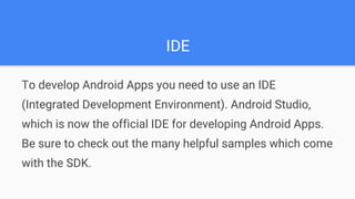 IDE
To develop Android Apps you need to use an IDE
(Integrated Development Environment). Android Studio,
which is now the official IDE for developing Android Apps.
Be sure to check out the many helpful samples which come
with the SDK.
 