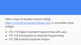 Take a class at Seattle Central College
https://mycentral.seattlecolleges.edu/ or at another local
college.
● ITC 115 Object Oriented Programming with Java
● ITC 162 Introduction to Android Programming
● ITC 298 Android Capstone Project
 