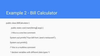 Example 2 - Bill Calculator
public class BillCalculator {
public static void main(String[] args) {
//this is a one line comment
System.out.println("Your bill from Jane's restaurant");
System.out.println();
/* this is a multiline comment
* declare variables with different data types */
 