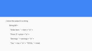 //store the output in a string
String bill =
"Order Item: " + item + "n" +
"Price: $" + price + "n" +
"Servings: " + servings + "n" +
"Tax: " + tax + "n" + "TOTAL: " + total;
 
