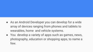 ● As an Android Developer you can develop for a wide
array of devices ranging from phones and tablets to
wearables, home and vehicle systems.
● You develop a variety of apps such as games, news,
photography, education or shopping apps, to name a
few.
 