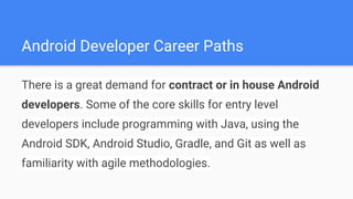 Android Developer Career Paths
There is a great demand for contract or in house Android
developers. Some of the core skills for entry level
developers include programming with Java, using the
Android SDK, Android Studio, Gradle, and Git as well as
familiarity with agile methodologies.
 