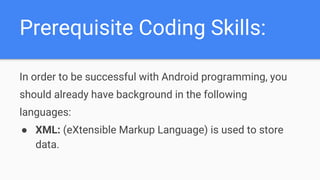 Prerequisite Coding Skills:
In order to be successful with Android programming, you
should already have background in the following
languages:
● XML: (eXtensible Markup Language) is used to store
data.
 