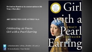 Dr Janina Ramirez in conversation with
Tracy Chevalier
ART DETECTIVE LIVE AT THE V & A
Celebrating 20 Years:
Girl with a Pearl Earring
@drjaninaramirez / @Tracy_Chevalier / @V_and_A
Dr Janina Ramirez / Tracy Chevalier
 