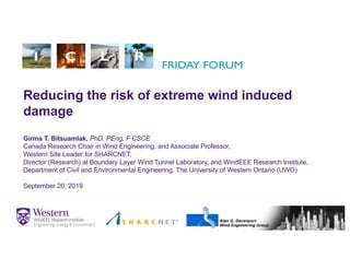 Reducing the risk of extreme wind induced
damage
Girma T. Bitsuamlak, PhD, PEng, F CSCE
Canada Research Chair in Wind Engineering, and Associate Professor,
Western Site Leader for SHARCNET,
Director (Research) at Boundary Layer Wind Tunnel Laboratory, and WindEEE Research Institute,
Department of Civil and Environmental Engineering, The University of Western Ontario (UWO)
September 20, 2019
1
 