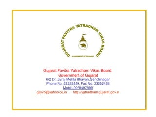 Gujarat Pavitra Yatradham Vikas Board,
            Government of Gujarat
     6/2 Dr. Jivraj Mehta Bhavan,Gandhinagar
     Phone No. 23252459, Fax No. 23252458
                 Mobil -9978407999
gpyvb@yahoo.co.in      http://yatradham.gujarat.gov.in
 