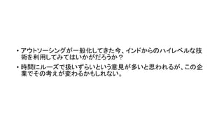 • アウトソーシングが一般化してきた今、インドからのハイレベルな技
術を利用してみてはいかがだろうか？
• 時間にルーズで扱いずらいという意見が多いと思われるが、この企
業でその考えが変わるかもしれない。
 