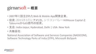 – 概要
• 2007年に設立されたWeb & Mobile App開発企業。
• 投資: アメリカ、 HillHouse Capital と
Tybourneから65億円の投資。
• 支店: India-Jaipur, Hyderabad, Delhi | USA- New York
• 共働会社:
National Association of Software and Services Companies (NASSCOM),
Software Technology Parks of India (STPI), Microsoft BizSpark
 