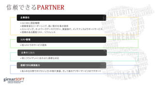 •ISO 9001 認証機関
•経験豊富なリーダーシップ、高い質の仕事の提供
•スコーピング、ネットワークアーキテクチャ、実装施行、メンテナンス&サポートサービス
•信頼のある顧客リスト、 リファレンス
企業信任
•低コストでのサービス提供
コスト管理
•常にクライアントに合わせた柔軟な対応
企業の互換性
•あらゆる分野でのプロジェクトの施行実装、そして後のアフターサービスまでサポート
信頼できる実施能力
 