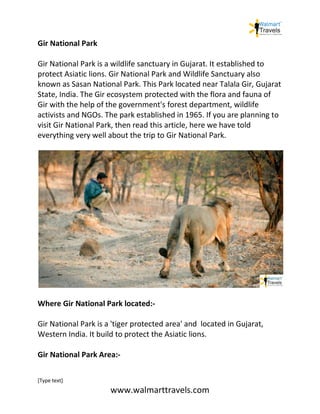 [Type text]
www.walmarttravels.com
Gir National Park
Gir National Park is a wildlife sanctuary in Gujarat. It established to
protect Asiatic lions. Gir National Park and Wildlife Sanctuary also
known as Sasan National Park. This Park located near Talala Gir, Gujarat
State, India. The Gir ecosystem protected with the flora and fauna of
Gir with the help of the government's forest department, wildlife
activists and NGOs. The park established in 1965. If you are planning to
visit Gir National Park, then read this article, here we have told
everything very well about the trip to Gir National Park.
Where Gir National Park located:-
Gir National Park is a 'tiger protected area' and located in Gujarat,
Western India. It build to protect the Asiatic lions.
Gir National Park Area:-
 