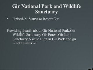 Gir National Park and Wildlife 
Sanctuary 
 United-21 Vanvaso Resort Gir 
Providing details about Gir National Park,Gir 
Wildlife Sanctuary Gir Forest,Gir Lion 
Sanctuary,Asiatic Lion in Gir Park and gir 
wildlife reserve. 
 
