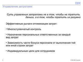 Управление затратами Суть управления затратами не в том, чтобы не тратить  деньги, а в том, чтобы тратить их разумно Эффективные рычаги оптимизации затрат: Многоступенчатый контроль Назначение персональных ответственных за каждый  вид затрат Зависимость части бонуса персонала от выполнения той  или иной строки затрат Индивидуальные цели для сотрудников 