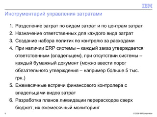 Инструментарий управления затратами Разделение затрат по видам затрат и по центрам затрат Назначение ответственных для каждого вида затрат Создание набора политик по контролю за расходами При наличии  ERP  системы – каждый заказ утверждается ответственным (владельцем), при отсутствии системы – каждый бумажный документ (можно ввести порог обязательного утверждения – например больше 5 тыс. грн.) Ежемесячные встречи финансового контролера с владельцами видов затрат Разработка планов ликвидации перерасходов сверх бюджет, их ежемесячный мониторинг 