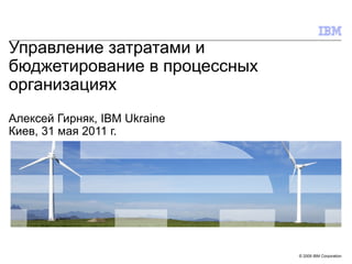 Управление затратами и бюджетирование в процессных организациях Алексей Гирняк,  IBM Ukraine Киев, 31 мая 2011 г. 