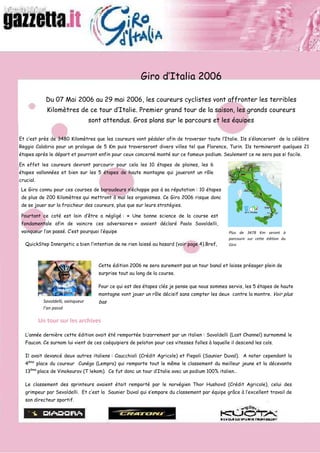 Giro d’Italia 2006

              Du 07 Mai 2006 au 29 mai 2006, les coureurs cyclistes vont affronter les terribles
              Kilomètres de ce tour d’Italie. Premier grand tour de la saison, les grands coureurs
                                     sont attendus. Gros plans sur le parcours et les équipes

Et c’est près de 3480 Kilomètres que les coureurs vont pédaler afin de traverser toute l’Italie. Ils s’élanceront de la célèbre
Reggio Calabria pour un prologue de 5 Km puis traverseront divers villes tel que Florence, Turin. Ils termineront quelques 21
étapes après le départ et pourront enfin pour ceux concerné monté sur ce fameux podium. Seulement ce ne sera pas si facile.

En effet les coureurs devront parcourir pour cela les 10 étapes de plaines, les 6
étapes vallonnées et bien sur les 5 étapes de haute montagne qui joueront un rôle
crucial.
 Le Giro connu pour ces courses de baroudeurs n’échappe pas à sa réputation : 10 étapes
 de plus de 200 Kilomètres qui mettront à mal les organismes. Ce Giro 2006 risque donc
 de se jouer sur la fraicheur des coureurs, plus que sur leurs stratégies.

 Pourtant ce coté est loin d’être a négligé : « Une bonne science de la course est
 fondamentale afin de vaincre ces adversaires » avaient déclaré Paolo Savoldelli,
 vainqueur l’an passé. C’est pourquoi l’équipe                                                   Plus de 3478 Km seront à
                                                                                                 parcourir sur cette édition du
   QuickStep Innergetic a bien l’intention de ne rien laissé au hasard (voir page 4).Bref,       Giro



                                        Cette édition 2006 ne sera surement pas un tour banal et laisse présager plein de
                                        surprise tout au long de la course.

                                        Pour ce qui est des étapes clés je pense que nous sommes servis, les 5 étapes de haute
                                        montagne vont jouer un rôle décisif sans compter les deux contre la montre. Voir plus
                                        bas
             Savoldelli, vainqueur
             l’an passé

           Un tour sur les archives

   L’année dernière cette édition avait été remportée bizarrement par un italien : Savoldelli (Lost Channel) surnommé le
   Faucon. Ce surnom lui vient de ces coéquipiers de peloton pour ces vitesses folles à laquelle il descend les cols.

   Il avait devancé deux autres italiens : Caucchioli (Crédit Agricole) et Piepoli (Saunier Duval). A noter cependant la
   4ème place du coureur Cunégo (Lempra) qui remporte tout le même le classement du meilleur jeune et la décevante
   13ème place de Vinokourov (T lekom). Ce fut donc un tour d’Italie avec un podium 100% italien…

   Le classement des sprinteurs avaient était remporté par le norvégien Thor Hushovd (Crédit Agricole), celui des
   grimpeur par Sevoldelli. Et c’est la Saunier Duval qui s’empare du classement par équipe grâce à l’excellent travail de
   son directeur sportif.
 