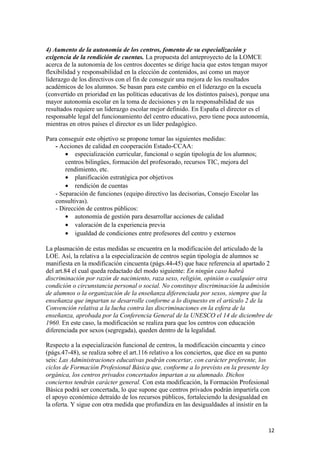 4) Aumento de la autonomía de los centros, fomento de su especialización y
exigencia de la rendición de cuentas. La propuesta del anteproyecto de la LOMCE
acerca de la autonomía de los centros docentes se dirige hacia que estos tengan mayor
flexibilidad y responsabilidad en la elección de contenidos, así como un mayor
liderazgo de los directivos con el fin de conseguir una mejora de los resultados
académicos de los alumnos. Se basan para este cambio en el liderazgo en la escuela
(convertido en prioridad en las políticas educativas de los distintos países), porque una
mayor autonomía escolar en la toma de decisiones y en la responsabilidad de sus
resultados requiere un liderazgo escolar mejor definido. En España el director es el
responsable legal del funcionamiento del centro educativo, pero tiene poca autonomía,
mientras en otros países el director es un líder pedagógico.
Para conseguir este objetivo se propone tomar las siguientes medidas:
- Acciones de calidad en cooperación Estado-CCAA:
• especialización curricular, funcional o según tipología de los alumnos;
centros bilingües, formación del profesorado, recursos TIC, mejora del
rendimiento, etc.
• planificación estratégica por objetivos
• rendición de cuentas
- Separación de funciones (equipo directivo las decisorias, Consejo Escolar las
consultivas).
- Dirección de centros públicos:
• autonomía de gestión para desarrollar acciones de calidad
• valoración de la experiencia previa
• igualdad de condiciones entre profesores del centro y externos
La plasmación de estas medidas se encuentra en la modificación del articulado de la
LOE. Así, la relativa a la especialización de centros según tipología de alumnos se
manifiesta en la modificación cincuenta (págs.44-45) que hace referencia al apartado 2
del art.84 el cual queda redactado del modo siguiente: En ningún caso habrá
discriminación por razón de nacimiento, raza sexo, religión, opinión o cualquier otra
condición o circunstancia personal o social. No constituye discriminación la admisión
de alumnos o la organización de la enseñanza diferenciada por sexos, siempre que la
enseñanza que impartan se desarrolle conforme a lo dispuesto en el artículo 2 de la
Convención relativa a la lucha contra las discriminaciones en la esfera de la
enseñanza, aprobada por la Conferencia General de la UNESCO el 14 de diciembre de
1960. En este caso, la modificación se realiza para que los centros con educación
diferenciada por sexos (segregada), queden dentro de la legalidad.
Respecto a la especialización funcional de centros, la modificación cincuenta y cinco
(págs.47-48), se realiza sobre el art.116 relativo a los conciertos, que dice en su punto
seis: Las Administraciones educativas podrán concertar, con carácter preferente, los
ciclos de Formación Profesional Básica que, conforme a lo previsto en la presente ley
orgánica, los centros privados concertados impartan a su alumnado. Dichos
conciertos tendrán carácter general. Con esta modificación, la Formación Profesional
Básica podrá ser concertada, lo que supone que centros privados podrán impartirla con
el apoyo económico detraído de los recursos públicos, fortaleciendo la desigualdad en
la oferta. Y sigue con otra medida que profundiza en las desigualdades al insistir en la
12
 