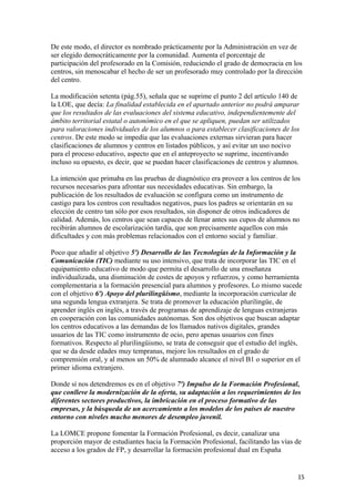 De este modo, el director es nombrado prácticamente por la Administración en vez de
ser elegido democráticamente por la comunidad. Aumenta el porcentaje de
participación del profesorado en la Comisión, reduciendo el grado de democracia en los
centros, sin menoscabar el hecho de ser un profesorado muy controlado por la dirección
del centro.
La modificación setenta (pág.55), señala que se suprime el punto 2 del artículo 140 de
la LOE, que decía: La finalidad establecida en el apartado anterior no podrá amparar
que los resultados de las evaluaciones del sistema educativo, independientemente del
ámbito territorial estatal o autonómico en el que se apliquen, puedan ser utilizados
para valoraciones individuales de los alumnos o para establecer clasificaciones de los
centros. De este modo se impedía que las evaluaciones externas sirvieran para hacer
clasificaciones de alumnos y centros en listados públicos, y así evitar un uso nocivo
para el proceso educativo, aspecto que en el anteproyecto se suprime, incentivando
incluso su opuesto, es decir, que se puedan hacer clasificaciones de centros y alumnos.
La intención que primaba en las pruebas de diagnóstico era proveer a los centros de los
recursos necesarios para afrontar sus necesidades educativas. Sin embargo, la
publicación de los resultados de evaluación se configura como un instrumento de
castigo para los centros con resultados negativos, pues los padres se orientarán en su
elección de centro tan sólo por esos resultados, sin disponer de otros indicadores de
calidad. Además, los centros que sean capaces de llenar antes sus cupos de alumnos no
recibirán alumnos de escolarización tardía, que son precisamente aquellos con más
dificultades y con más problemas relacionados con el entorno social y familiar.
Poco que añadir al objetivo 5º) Desarrollo de las Tecnologías de la Información y la
Comunicación (TIC) mediante su uso intensivo, que trata de incorporar las TIC en el
equipamiento educativo de modo que permita el desarrollo de una enseñanza
individualizada, una disminución de costes de apoyos y refuerzos, y como herramienta
complementaria a la formación presencial para alumnos y profesores. Lo mismo sucede
con el objetivo 6º) Apoyo del plurilingüismo, mediante la incorporación curricular de
una segunda lengua extranjera. Se trata de promover la educación plurilingüe, de
aprender inglés en inglés, a través de programas de aprendizaje de lenguas extranjeras
en cooperación con las comunidades autónomas. Son dos objetivos que buscan adaptar
los centros educativos a las demandas de los llamados nativos digitales, grandes
usuarios de las TIC como instrumento de ocio, pero apenas usuarios con fines
formativos. Respecto al plurilingüismo, se trata de conseguir que el estudio del inglés,
que se da desde edades muy tempranas, mejore los resultados en el grado de
comprensión oral, y al menos un 50% de alumnado alcance el nivel B1 o superior en el
primer idioma extranjero.
Donde sí nos detendremos es en el objetivo 7º) Impulso de la Formación Profesional,
que conlleve la modernización de la oferta, su adaptación a los requerimientos de los
diferentes sectores productivos, la imbricación en el proceso formativo de las
empresas, y la búsqueda de un acercamiento a los modelos de los países de nuestro
entorno con niveles mucho menores de desempleo juvenil.
La LOMCE propone fomentar la Formación Profesional, es decir, canalizar una
proporción mayor de estudiantes hacia la Formación Profesional, facilitando las vías de
acceso a los grados de FP, y desarrollar la formación profesional dual en España
15
 